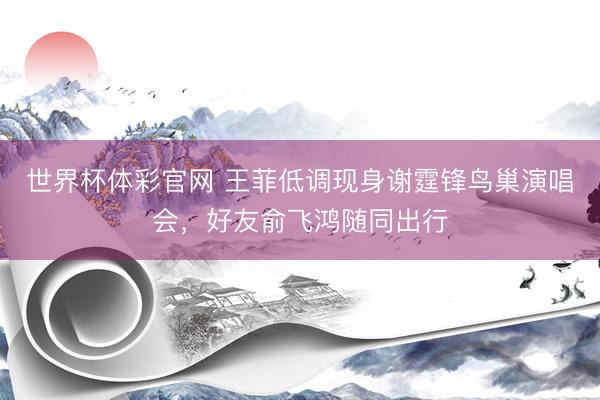 世界杯体彩官网 王菲低调现身谢霆锋鸟巢演唱会，好友俞飞鸿随同出行