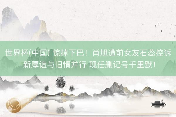 世界杯(中国) 惊掉下巴！肖旭遭前女友石蕊控诉 新厚谊与旧情并行 现任删记号千里默！