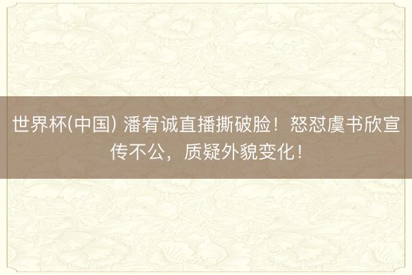 世界杯(中国) 潘宥诚直播撕破脸！怒怼虞书欣宣传不公，质疑外貌变化！