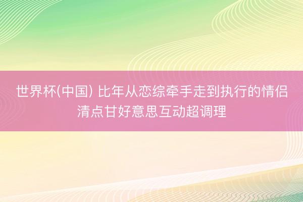 世界杯(中国) 比年从恋综牵手走到执行的情侣清点甘好意思互动超调理