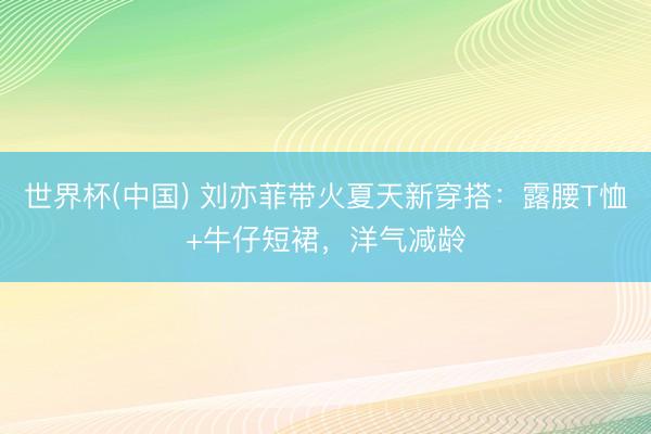世界杯(中国) 刘亦菲带火夏天新穿搭：露腰T恤+牛仔短裙，洋气减龄