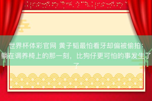 世界杯体彩官网 黄子韬最怕看牙却偏被偷拍：躺在调养椅上的那一刻，比狗仔更可怕的事发生了