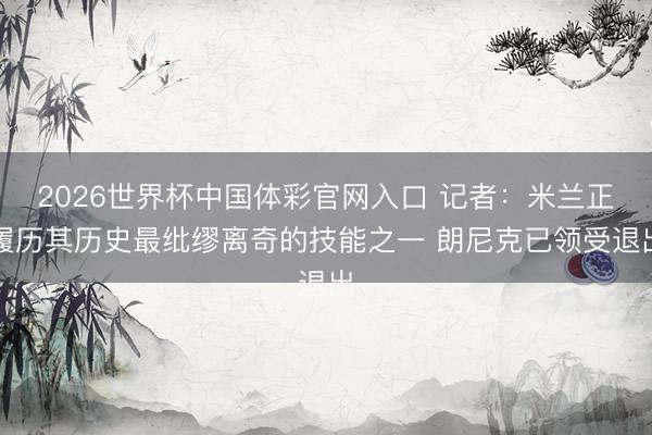 2026世界杯中国体彩官网入口 记者：米兰正履历其历史最纰缪离奇的技能之一 朗尼克已领受退出