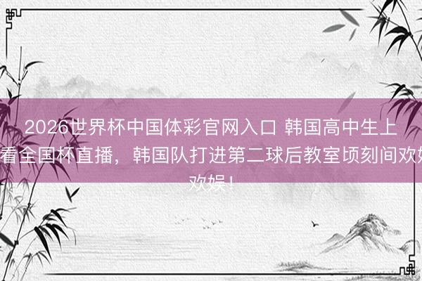 2026世界杯中国体彩官网入口 韩国高中生上课看全国杯直播，<a href=