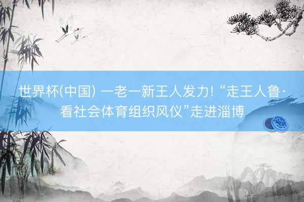 世界杯(中国) 一老一新王人发力! “走王人鲁·看社会体育组织风仪”走进淄博