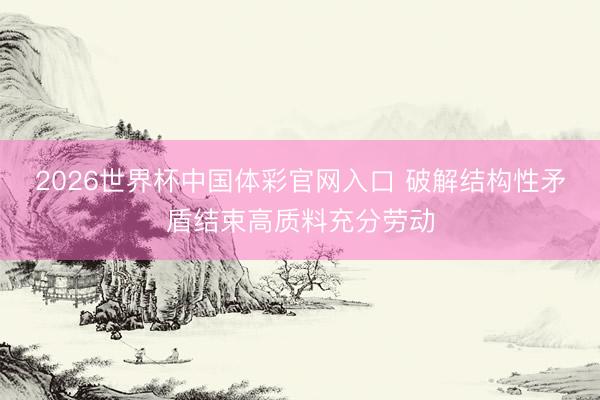 2026世界杯中国体彩官网入口 破解结构性矛盾结束高质料充分劳动
