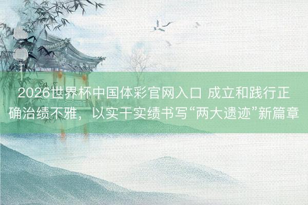 2026世界杯中国体彩官网入口 成立和践行正确治绩不雅，以实干实绩书写“两大遗迹”新篇章