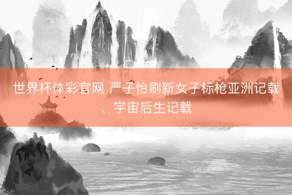 世界杯体彩官网 严子怡刷新女子标枪亚洲记载、宇宙后生记载