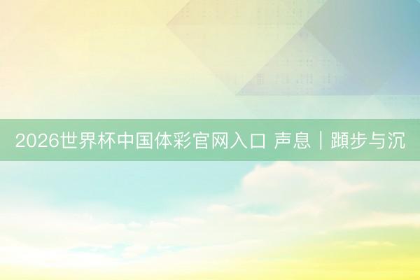 2026世界杯中国体彩官网入口 声息｜蹞步与沉