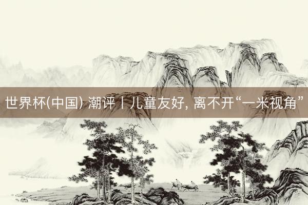 世界杯(中国) 潮评丨儿童友好, 离不开“一米视角”