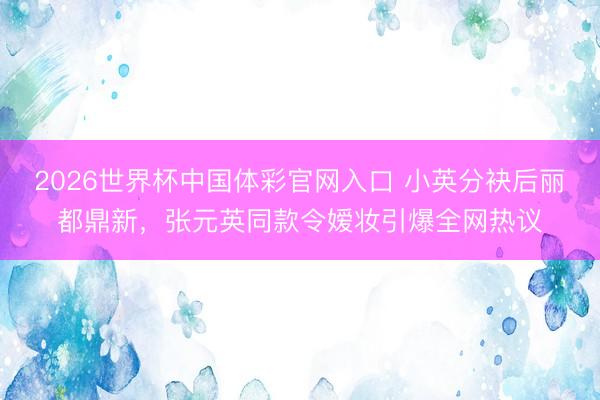 2026世界杯中国体彩官网入口 小英分袂后丽都鼎新，张元英同款令嫒妆引爆全网热议