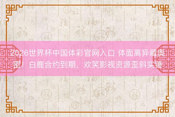 2026世界杯中国体彩官网入口 体面离异藏奥密！白鹿合约到期，欢笑影视资源歪斜实锤