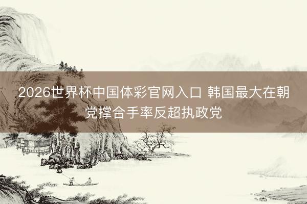 2026世界杯中国体彩官网入口 韩国最大在朝党撑合手率反超执政党