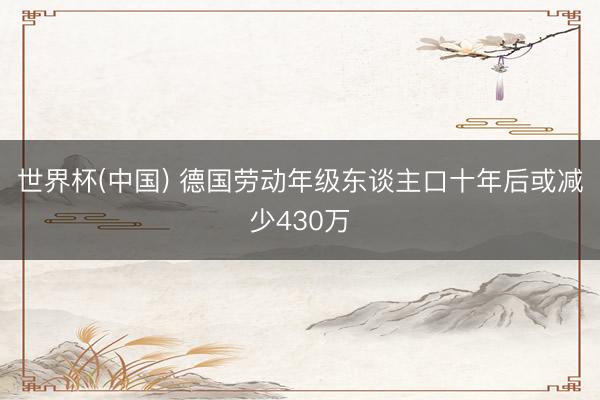 世界杯(中国) 德国劳动年级东谈主口十年后或减少430万