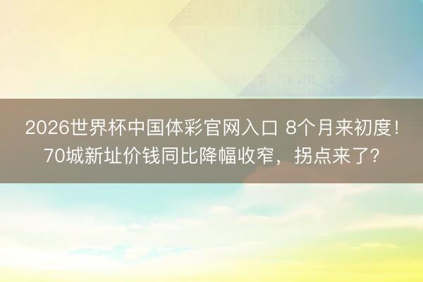 2026世界杯中国体彩官网入口 8个月来初度！70城新址价钱同比降幅收窄，拐点来了？