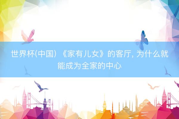 世界杯(中国) 《家有儿女》的客厅， 为什么就能成为全家的中心