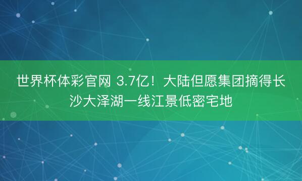 世界杯体彩官网 3.7亿！大陆但愿集团摘得长沙大泽湖一线江景低密宅地