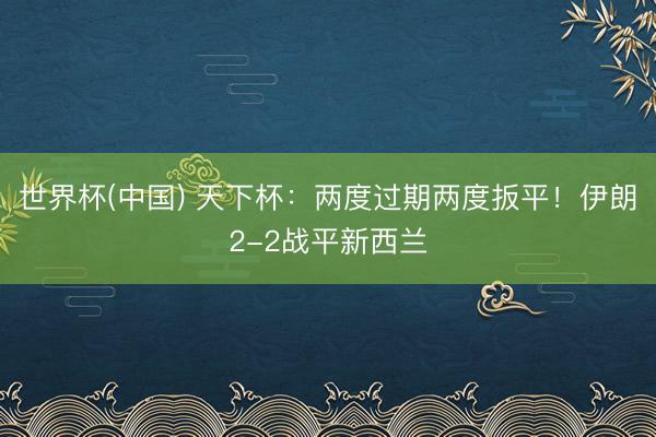 世界杯(中国) 天下杯：两度过期两度扳平！伊朗2-2战平新西兰