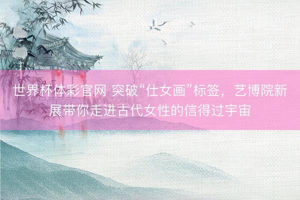 世界杯体彩官网 突破“仕女画”标签，艺博院新展带你走进古代女性的信得过宇宙