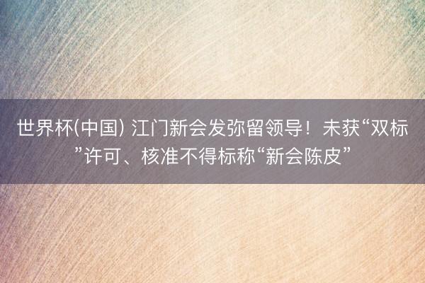 世界杯(中国) 江门新会发弥留领导！未获“双标”许可、核准不得标称“新会陈皮”