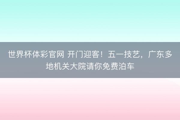 世界杯体彩官网 开门迎客！五一技艺，广东多地机关大院请你免费泊车