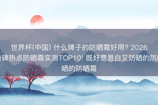 世界杯(中国) 什么牌子的防晒霜好用? 2026高口碑热点防晒霜实测TOP10! 既好意思白又防晒的防晒霜