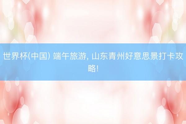 世界杯(中国) 端午旅游， 山东青州好意思景打卡攻略!